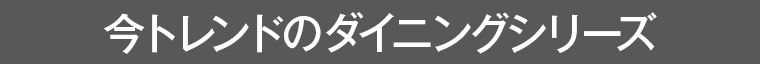 今トレンドのダイニングシリーズ